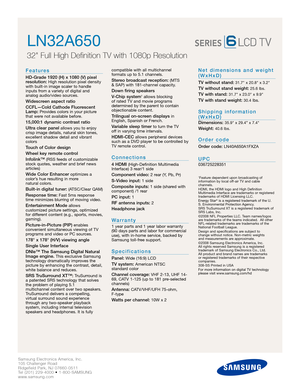 Page 2Samsung Electronics America, Inc.
105 Challenger Road
Ridgefield Park, NJ 07660-0511
Tel (201) 229-4000 • 1-800-SAMSUNG
www.samsung.com
LN32A650  
32 Full High Definition TV with 1080p Resolution
Features
HD-Grade 1920 (H) x 1080 (V) pixel
resolution:High resolution pixel density
with built-in image scaler to handle
inputs from a variety of digital and 
analog audio/video sources.
Widescreen aspect ratio
CCFL—Cold Cathode Fluorescent
Lamp:
Provides colors in your picture
that were not available before....