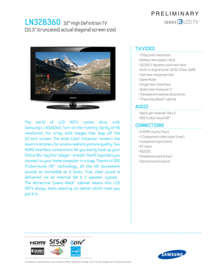 Page 1 All features, specifi cations, and model numbers subject to change. All on screen images are simulated pictures.
PRELIMINARY
LN32B360   32” High Def inition T V   
(31.5” (truncated) actual diagonal screen size)
TV/VIDEO      
  • 720p pixel resolution
  • Widescreen aspect ratio
  • 30,000:1 dynamic contrast ratio
  • Built-in digital tuner  (ATSC/Clear QAM)
  • Fast 6 ms response time
  • Game Mode
  • Single User Interface
  • Wide Color Enhancer 2
  • Transparent bottom decoration
  • “Piano Key...