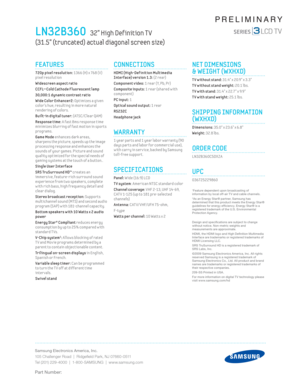 Page 2Samsung Electronics America, Inc.
105 Challenger Road  |  Ridgeﬁ eld Park, NJ 07660-0511
Tel (201) 229-4000  |  1-800-SAMSUNG  |  www.samsung.com
Part Number:
PRELIMINARY
CONNECTIONS
  HDMI (High-Def init ion Mult imedia 
Interface) version 1.3: (2 rear) 
Component video: 1 rear (Y, Pb, Pr) 
Composite inputs: 1 rear (shared w ith 
co m

ponent) 
PC input: 1 
Opt ical sound output: 1 rear
RS232C
He adphone

 jack
WARRANTY
 1 year parts and 1 year labor warranty (90 
days parts and labor for commercial...