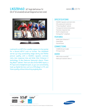 Page 1  All features, specifi cations, and model numbers subject to change. All on screen images are simulated pictures.
LN32B460   32” High Def inition T V   
(31.5” (truncated) actual diagonal screen size)
SPECIFICATIONS
  • 50,000:1 dynamic contrast ratio
  • HD-grade pixel resolution 
  • “Piano Key Black” cabinet
  • Transparent bottom decoration
  • Fast 6ms response time
  • Built-in digital tuner
  • Energy Star® compliant
FEATURES
  • Wide Color Enhancer 2
  • Game Mode
  • Sw ivel Stand
CONNECTIONS...