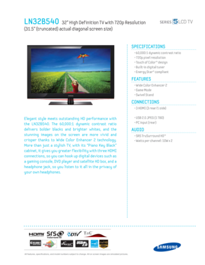 Page 1 All features, specifi cations, and model numbers subject to change. All on screen images are simulated pictures.
LN32B540   32” High Def inition T V with 720p Resolution   
(31.5” (truncated) actual diagonal screen size)
SPECIFICATIONS
  • 60,000:1 dynamic contrast ratio
  • 720p pixel resolution
  • Touch of Color™ design
  • Built-in digital tuner
  • Energy Star® compliant
FEATURES
  • Wide Color Enhancer 2
  • Game Mode
  • Sw ivel Stand
CONNECTIONS  
  • 3 HDMI (3 rear/1 side)
 
  • USB 2.0 JPEG (1...