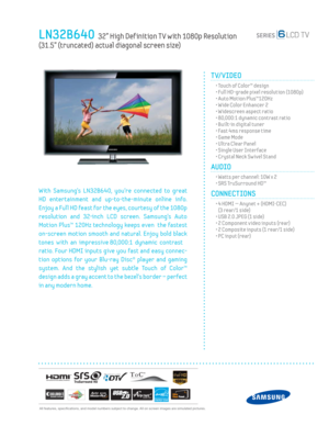 Page 1  All features, specifi cations, and model numbers subject to change. All on screen images are simulated pictures.
LN32B640  32” High Def inition T V with 1080p Resolution   
(31.5” (truncated) actual diagonal screen size)
TV/VIDEO      
  • Touch of Color™ design
  • Full HD-grade pixel resolution (1080p)
  • Auto Motion Plus™120Hz
  • Wide Color Enhancer 2
  • Widescreen aspect ratio
  • 80,000:1 dynamic contrast ratio
  • Built-in digital tuner
  • Fast 4ms response time
  • Game Mode
  • Ultra Clear...