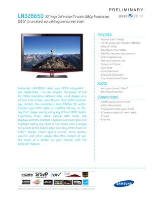 Page 1  All features, specifi cations, and model numbers subject to change. All on screen images are simulated pictures.
PRELIMINARY
LN32B650  32” High Def inition T V with 1080p Resolution  
(31.5” (truncated) actual diagonal screen size)
TV/VIDEO      
  • Touch of Color™ design
  • Full HD-grade pixel resolution (1080p)
  • InfoLink™ (RSS)
  • Auto Motion Plus™120Hz
  • 100,000:1 dynamic contrast ratio
  • Built-in digital tuner
  • Fast 4ms response time
 • Picture-in-Picture
  • Game Mode
  • Ultra Clear...