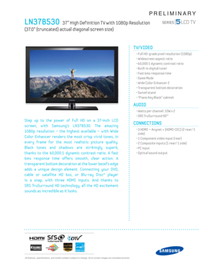 Page 1  All features, specifi cations, and model numbers subject to change. All on screen images are simulated pictures.
PRELIMINARY
LN37B530   37” High Def inition T V with 1080p Resolution   
(37.0” (truncated) actual diagonal screen size)
TV/VIDEO      
  • Full HD-grade pixel resolution (1080p)
  • Widescreen aspect ratio
  • 60,000:1 dynamic contrast ratio
  • Built-in digital tuner
  • Fast 6ms response time
  • Game Mode
  • Wide Color Enhancer 2
  • Transparent bottom decoration
  • Sw ivel stand
  •...