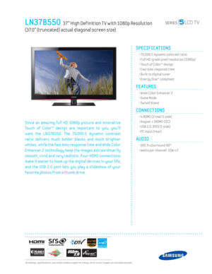 Page 1  All features, specifi cations, and model numbers subject to change. All on screen images are simulated pictures.
LN37B550  37” High Def inition T V with 1080p Resolution   
(37.0” (truncated) actual diagonal screen size)
SPECIFICATIONS
  • 70,000:1 dynamic contrast ratio
  • Full HD-grade pixel resolution (1080p)
  • Touch of Color™ design
  • Fast 6ms response time
  • Built-in digital tuner
  • Energy Star® compliant
FEATURES
  • Wide Color Enhancer 2
  • Game Mode
  • Sw ivel Stand
CONNECTIONS  
  •...