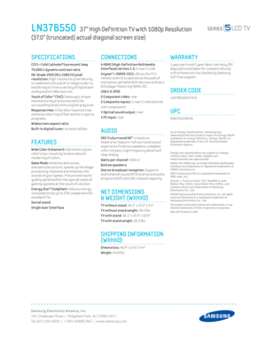 Page 2Samsung Electronics America, Inc.
105 Challenger Road  |  Ridgeﬁ eld Park, NJ 07660-0511
Tel (201) 229-4000  |  1-800-SAMSUNG  |  www.samsung.com
LN37B550   37” High Def inition T V with 1080p Resolution
(37.0” (truncated) actual diagonal screen size)
CONNECTIONS
 4 HDMI (High-Def init ion Mult imedia 
Interface) version 1.3: 3 rear/1 side 
Anynet™+ (HDMI-CEC): 
allows the T V’s 
remote control to operate at the push of 
one button, per ipheral AV dev ices such as a 
DVD player featur ing HDMI-CEC.
USB...