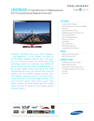 Page 1  All features, specifi cations, and model numbers subject to change. All on screen images are simulated pictures.
PRELIMINARY
LN37B650  37” High Def inition T V 1080p Resolution  
(37.0” (truncated) actual diagonal screen size)
TV/VIDEO      
  • Touch of Color™ design
  • Full HD-grade pixel resolution (1080p)
 • InfoLink™
  • Auto Motion Plus™120Hz
  • 100,000:1 dynamic contrast ratio
  • Built-in digital tuner
  • Fast 4ms response time
 • Picture-in-Picture
  • Game Mode
  • Ultra Clear Panel
  •...