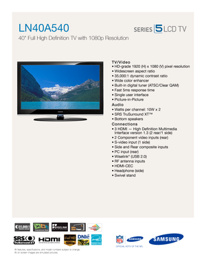 Page 1All features, specifications, and model numbers subject to change.
All on screen images are simulated pictures.OFFICIAL HDTV OF THE NFLAll features, specifications, and model numbers subject to change.
All on screen images are simulated pictures.OFFICIAL HDTV OF THE NFL
TV/Video
• HD-grade 1920 (H) x 1080 (V) pixel resolution
• Widescreen aspect ratio
• 35,000:1 dynamic contrast ratio 
• Wide color enhancer
• Built-in digital tuner (ATSC/Clear QAM)
• Fast 5ms response time
• Single user interface
•...