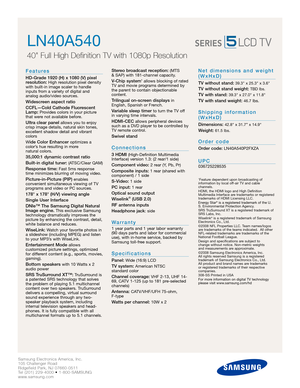 Page 2Samsung Electronics America, Inc.
105 Challenger Road
Ridgefield Park, NJ 07660-0511
Tel (201) 229-4000 • 1-800-SAMSUNG
www.samsung.com
LN40A540
40 Full High Definition TV with 1080p Resolution
Features
HD-Grade 1920 (H) x 1080 (V) pixel
resolution:High resolution pixel density
with built-in image scaler to handle
inputs from a variety of digital and 
analog audio/video sources.
Widescreen aspect ratio
CCFL—Cold Cathode Fluorescent
Lamp:
Provides colors in your picture
that were not available before....