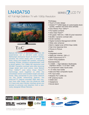 Page 1All features, specifications, and model numbers subject to change.
All on screen images are simulated pictures.
TV/Video
• Touch of Color design
• Infolink™™ (RSS feeds of customizable stock
quotes, weather and brief news articles)
• Auto Motion Plus 120Hz™ 
• Pre-loaded contents
• Ultra Clear Panel™
• HD-grade 1920 (H) x 1080 (V) pixel resolution
• 50,000:1 dynamic contrast ratio
• DLNA Certified
• Digital Contents Management (DCM)
• Wide color enhancer
• Built-in digital tuner (ATSC/Clear QAM)
• Fast...