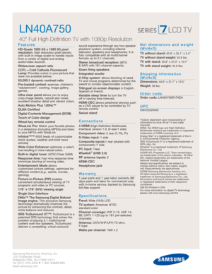 Page 2Samsung Electronics America, Inc.
105 Challenger Road
Ridgefield Park, NJ 07660-0511
Tel (201) 229-4000 • 1-800-SAMSUNG
www.samsung.com
LN40A750  
40 Full High Definition TV with 1080p Resolution
Features
HD-Grade 1920 (H) x 1080 (V) pixel 
resolution:High resolution pixel density
with built-in image scaler to handle inputs
from a variety of digital and analog
audio/video sources.
Widescreen aspect ratio
CCFL—Cold Cathode Fluorescent
Lamp:
Provides colors in your picture that
were not available before....