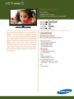 Page 12 / LED 8000
LN40B500   
40” Widescreen LCD HDTV    
[39.9” (truncated) actual diagonal screen size]
TV SPECIFICATIONS •  
40,000:1 dynamic contrast ratio •
 Full HD 1080p resolution
 •  
Piano Key Black cabinet • 
 Fast 6ms response time
CONNECTIONS  
  •
  2 HDMI® (back)
  •
 1 Optical sound output (back) 
  •
 1 PC input (back)
Au DIO
 •
 SRS TruSurround HD™
  •
 Watts per channel: 10W x 2
NET DIMENSIONS (WxDxH)
 TV without stand:  39.3" x 3.1" x 24.7"
  TV with stand:   39.3" x...