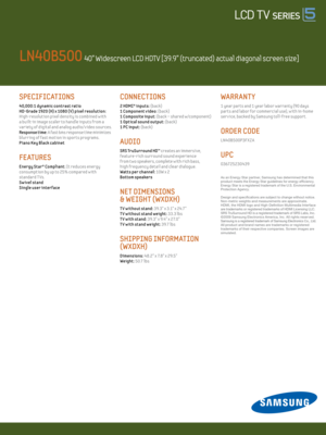 Page 26 / LED 6000
SPECIFICATIONS   
4 0,000:1 dynamic contrast rat io
HD-Grade 1920 (H) x 1080 (V) pixel resolut ion: 
High-resolut ion pixel density is combined w ith 
a built-in image scaler to hand le inputs from a 
var iety of digital and analog audio/v ideo sources.
Response t ime: A fast 6ms response time minimizes 
blurr ing of fast mot ion in sports programs. 
P iano Key Black cabinet
FE AT uRES
Energy Star® Compliant: It reduces energy  
consumpt ion by up to 25% compared w ith  
standard T Vs.
 
Sw...