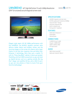 Page 1  All features, specifi cations, and model numbers subject to change. All on screen images are simulated pictures.
LN40B540   40” High Def inition T V with 1080p Resolution   
(39.9” (truncated) actual diagonal screen size)
SPECIFICATIONS
  • 60,000:1 dynamic contrast ratio
  • Full HD-grade pixel resolution (1080p)
  • Touch of Color™ design
  • Fast 6ms response time
  • Built-in digital tuner
  • Energy Star® compliant
FEATURES
  • Wide Color Enhancer 2
  • Game Mode
  • Sw ivel Stand
CONNECTIONS...