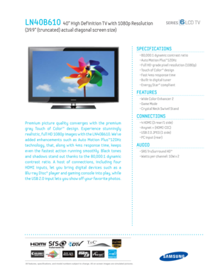 Page 1  All features, specifi cations, and model numbers subject to change. All on screen images are simulated pictures.
LN40B610  40” High Def inition T V with 1080p Resolution   
(39.9” (truncated) actual diagonal screen size)
SPECIFICATIONS
  • 80,000:1 dynamic contrast ratio
  • Auto Motion Plus™120Hz
  • Full HD-grade pixel resolution (1080p)
  • Touch of Color™ design
  • Fast 4ms response time
  • Built-in digital tuner
  • Energy Star® compliant
FEATURES
  • Wide Color Enhancer 2
  • Game Mode
  •...