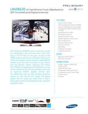 Page 1  All features, specifi cations, and model numbers subject to change. All on screen images are simulated pictures.
PRELIMINARY
LN40B630  40” High Def inition T V with 1080p Resolution   
(39.9” (truncated) actual diagonal screen size)
TV/VIDEO      
  • Touch of Color™ design
  • Full HD-grade pixel resolution (1080p)
  •  InfoLink™ (RSS feeds of customizable 
stock quotes, weather and brief news 
articles)
  • Auto Motion Plus™120Hz
  • Wide Color Enhancer 3
  • Widescreen aspect ratio
  • 80,000:1...