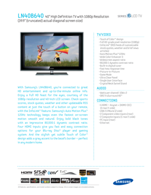 Page 1  All features, specifi cations, and model numbers subject to change. All on screen images are simulated pictures.
LN40B640  40” High Def inition T V with 1080p Resolution   
(39.9” (truncated) actual diagonal screen size)
TV/VIDEO      
  • Touch of Color™ design
  • Full HD-grade pixel resolution (1080p)
  •  InfoLink™ (RSS feeds of customizable 
stock quotes, weather and brief news 
articles)
  • Auto Motion Plus™120Hz
  • Wide Color Enhancer 3
  • Widescreen aspect ratio
  • 80,000:1 dynamic contrast...