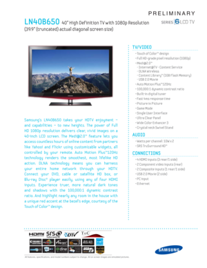 Page 1  All features, specifi cations, and model numbers subject to change. All on screen images are simulated pictures.
PRELIMINARY
LN40B650  40” High Def inition T V with 1080p Resolution  
(39.9” (truncated) actual diagonal screen size)
TV/VIDEO      
  • Touch of Color™ design
  • Full HD-grade pixel resolution (1080p)
 •  Medi@2.0™
- Internet@T V - Content Serv ice
- DLNA Wireless
- Content Library™ (1GB F lash Memory)
- USB 2.0 Mov ie
  • Auto Motion Plus™120Hz
  • 100,000:1 dynamic contrast ratio
  •...