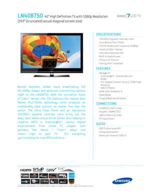 Page 1  All features, specifi cations, and model numbers subject to change. All on screen images are simulated pictures.
LN40B750  40” High Def inition T V with 1080p Resolution 
(39.9” (truncated) actual diagonal screen size)
SPECIFICATIONS
  • 150,000:1 dynamic contrast ratio
  • Auto Motion Plus™240Hz
  • Full HD-grade pixel resolution (1080p)
  • Touch of Color™ design
  • Fast 2ms response time
  • Built-in digital tuner
 • Picture-in-Picture
  • Energy Star® compliant
FEATURES
 •  Medi@2.0™
- Internet@T...