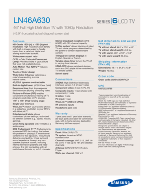 Page 2Samsung Electronics America, Inc.
105 Challenger Road
Ridgefield Park, NJ 07660-0511
Tel (201) 229-4000 • 1-800-SAMSUNG
www.samsung.com
LN46A630  
46 Full High Definition TV with 1080p Resolution
(45.9 (truncated) actual diagonal screen size)
Features
HD-Grade 1920 (H) x 1080 (V) pixel
resolution:High resolution pixel density
with built-in image scaler to handle
inputs from a variety of digital and 
analog audio/video sources.
Widescreen aspect ratio
CCFL—Cold Cathode Fluorescent
Lamp:
Provides colors in...
