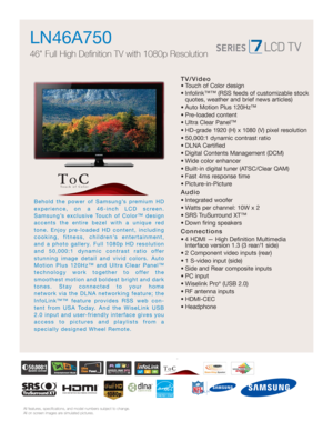 Page 1
All features, specifications, and model numbers subject to change.
All on screen images are simulated pictures.
Behold the power of Samsung’s premium HD 
experience, on a 46-inch LCD screen.
Samsung’s exclusive Touch of Color™ design
accents the entire bezel with a unique red
tone. Enjoy pre-loaded HD content, including
cooking, fitness, children’s entertainment,
and a photo gallery. Full 1080p HD resolution
and 50,000:1 dynamic contrast ratio offer
stunning image detail and vivid colors. Auto
Motion...