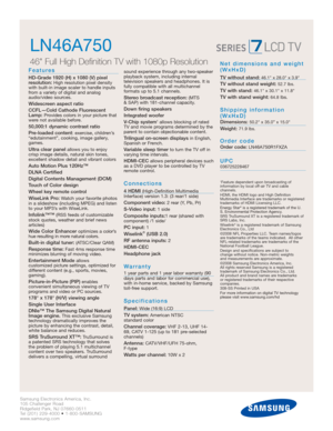 Page 2
Samsung Electronics America, Inc.
105 Challenger Road
Ridgefield Park, NJ 07660-0511
Tel (201) 229-4000 • 1-800-SAMSUNG
www.samsung.com

LN46A750  
46 Full High Definition TV with 1080p Resolution

Features
HD-Grade 1920 (H) x 1080 (V) pixel 
resolution:High resolution pixel density
with built-in image scaler to handle inputs
from a variety of digital and analog
audio/video sources.
Widescreen aspect ratio
CCFL—Cold Cathode Fluorescent
Lamp:
Provides colors in your picture that
were not available...