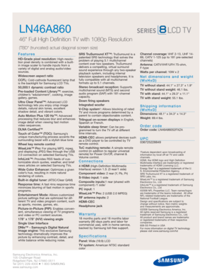 Page 2Samsung Electronics America, Inc.
105 Challenger Road
Ridgefield Park, NJ 07660-0511
Tel (201) 229-4000 • 1-800-SAMSUNG
www.samsung.com
LN46A860  
46 Full High Definition TV with 1080p Resolution
(TBD (truncated) actual diagonal screen size)
Features
HD-Grade pixel resolution:High-resolu-
tion pixel density is combined with a built-
in image scaler to handle inputs from a
variety of digital and analog audio/video
sources.
Widescreen aspect ratio
CCFL:
Cold-cathode fluorescent lamp that
is the backlight...