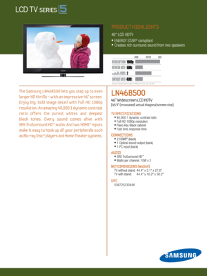 Page 1LN46B500   
46” Widescreen LCD HDTV    
[45.9” (truncated) actual diagonal screen size]
TV SPECIFICATIONS •  
40,000:1 dynamic contrast ratio •
 Full HD 1080p resolution
 •  
Piano Key Black cabinet • 
 Fast 6ms response time
CONNECTIONS  
  •
  2 HDMI® (back)
  •
 1 Optical sound output (back) 
  •
 1 PC input (back)
Au DIO
 •
 SRS TruSurround HD™
  •
 Watts per channel: 10W x 2
NET DIMENSIONS (WxDxH)
 TV without stand:  44.4" x 3.1" x 27.6"
  TV with stand:   44.4" x 10.2" x...