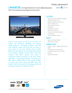 Page 1  All features, specifi cations, and model numbers subject to change. All on screen images are simulated pictures.
PRELIMINARY
LN46B530   46” High Def inition T V with 1080p Resolution   
(45.9” (truncated) actual diagonal screen size)
TV/VIDEO      
  • Full HD-grade pixel resolution (1080p)
  • Widescreen aspect ratio
  • 60,000:1 dynamic contrast ratio
  • Built-in digital tuner
  • Fast 6ms response time
  • Game Mode
  • Single User Interface
  • Wide Color Enhancer 2
  • Transparent bottom...