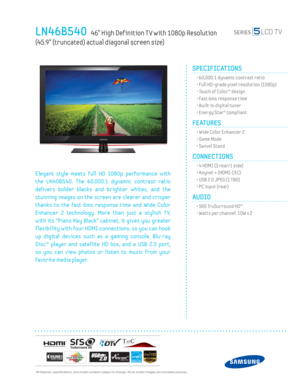 Page 1  All features, specifi cations, and model numbers subject to change. All on screen images are simulated pictures.
LN46B540   46” High Def inition T V with 1080p Resolution   
(45.9” (truncated) actual diagonal screen size)
SPECIFICATIONS
  • 60,000:1 dynamic contrast ratio
  • Full HD-grade pixel resolution (1080p)
  • Touch of Color™ design
  • Fast 6ms response time
  • Built-in digital tuner
  • Energy Star® compliant
FEATURES
  • Wide Color Enhancer 2
  • Game Mode
  • Sw ivel Stand
CONNECTIONS...