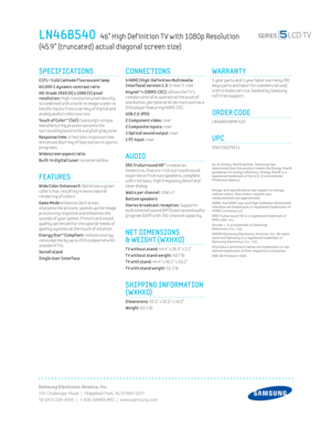 Page 2Samsung Electronics America, Inc.
105 Challenger Road  |  Ridgeﬁ eld Park, NJ 07660-0511
Tel (201) 229-4000  |  1-800-SAMSUNG  |  www.samsung.com
CONNECTIONS
 4 HDMI (High-Def init ion Mult imedia 
Interface) version 1.3: 3 rear/1 side 
Anynet™+ (HDMI-CEC): 
allows the T V’s 
remote control to operate at the push of 
one button, per ipheral AV dev ices such as a 
DVD player featur ing HDMI-CEC.
USB 2.0 JPEG
2 Component v ideo: 
rear 
2 Composite inputs: rear 
1 Opt ical sound output: rear
1 PC input:...