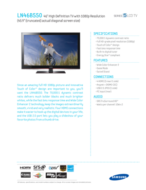 Page 1  All features, specifi cations, and model numbers subject to change. All on screen images are simulated pictures.
LN46B550  46” High Def inition T V with 1080p Resolution   
(45.9” (truncated) actual diagonal screen size)
SPECIFICATIONS
  • 70,000:1 dynamic contrast ratio
  • Full HD-grade pixel resolution (1080p)
  • Touch of Color™ design
  • Fast 6ms response time
  • Built-in digital tuner
  • Energy Star® compliant
FEATURES
  • Wide Color Enhancer 2
  • Game Mode
  • Sw ivel Stand
CONNECTIONS  
  •...