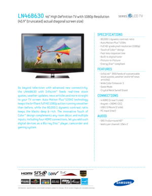 Page 1  All features, specifi cations, and model numbers subject to change. All on screen images are simulated pictures.
LN46B630  46” High Def inition T V with 1080p Resolution  
(45.9” (truncated) actual diagonal screen size)
SPECIFICATIONS
  • 80,000:1 dynamic contrast ratio
  • Auto Motion Plus™120Hz
  • Full HD-grade pixel resolution (1080p)
  • Touch of Color™ design
  • Fast 4ms response time
  • Built-in digital tuner
 • Picture-in-Picture
  • Energy Star® compliant
FEATURES
  •  InfoLink™  (RSS feeds...