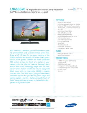 Page 1  All features, specifi cations, and model numbers subject to change. All on screen images are simulated pictures.
LN46B640  46” High Def inition T V with 1080p Resolution  
(45.9” (truncated) actual diagonal screen size)
TV/VIDEO      
  • Touch of Color™ design
  • Full HD-grade pixel resolution (1080p)
  •  InfoLink™ (RSS feeds of customizable 
stock quotes, weather and brief news 
articles)
  • Auto Motion Plus™120Hz
  • Wide Color Enhancer 3
  • Widescreen aspect ratio
  • 80,000:1 dynamic contrast...