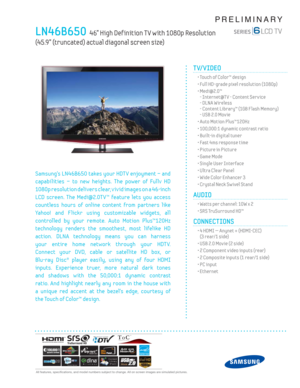 Page 1  All features, specifi cations, and model numbers subject to change. All on screen images are simulated pictures.
PRELIMINARY
LN46B650  46” High Def inition T V with 1080p Resolution  
(45.9” (truncated) actual diagonal screen size)
TV/VIDEO      
  • Touch of Color™ design
  • Full HD-grade pixel resolution (1080p)
 •  Medi@2.0™
- Internet@T V - Content Serv ice
- DLNA Wireless
- Content Library™ (1GB F lash Memory)
- USB 2.0 Mov ie
  • Auto Motion Plus™120Hz
  • 100,000:1 dynamic contrast ratio
  •...