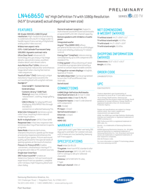 Page 2Samsung Electronics America, Inc.
105 Challenger Road  |  Ridgeﬁ eld Park, NJ 07660-0511
Tel (201) 229-4000  |  1-800-SAMSUNG  |  www.samsung.com
Part Number:
PRELIMINARY
LN46B650  46” High Def inition T V with 1080p Resolution  
(45.9” (truncated) actual diagonal screen size)
Stereo broadcast recept ion: Supports 
mult ichannel sound (MTS) and second audio 
program (SAP) w ith 181-channel capac ity.
 Bottom speakers w ith 10 Watts x 2 audio 
power
  I n t e g r a t e d   w o o f e r
Anynet™ Plus...