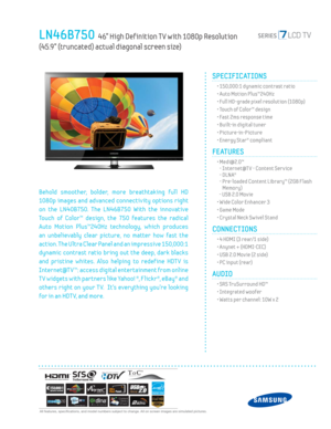 Page 1  All features, specifi cations, and model numbers subject to change. All on screen images are simulated pictures.
LN46B750  46” High Def inition T V with 1080p Resolution 
(45.9” (truncated) actual diagonal screen size)
SPECIFICATIONS
  • 150,000:1 dynamic contrast ratio
  • Auto Motion Plus™240Hz
  • Full HD-grade pixel resolution (1080p)
  • Touch of Color™ design
  • Fast 2ms response time
  • Built-in digital tuner
 • Picture-in-Picture
  • Energy Star® compliant
FEATURES
 •  Medi@2.0™
- Internet@T...