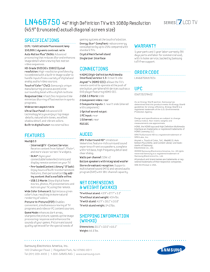 Page 2Samsung Electronics America, Inc.
105 Challenger Road  |  Ridgeﬁ eld Park, NJ 07660-0511
Tel (201) 229-4000  |  1-800-SAMSUNG  |  www.samsung.com
LN46B750  46” High Def inition T V with 1080p Resolution  
(45.9” (truncated) actual diagonal screen size)
gaming systems at the touch of a button.
Energy Star® Compliant reduces energy 
consumpt ion by up to 25% compared w ith 
standard T Vs.
 
Crystal Neck Sw ivel stand
Single User Interface
CONNECTIONS
 4 HDMI (High-Def init ion Mult imedia 
Interface)...