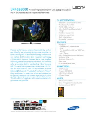 Page 1  All features, specifi cations, and model numbers subject to change. All on screen images are simulated pictures.
UN46B8000   46” LED High Def inition T V with 1080p Resolution  
(45.9” (truncated) actual diagonal screen size)
Picture performance, advanced connectiv ity, and an 
eco-friendly and stunning design come together to 
form Samsung LED T V 8000. For the image connoisseur, 
our highest 240Hz motion blur reduction technology, 
a 5,000,000:1 Dynamic Contrast Ratio that displays 
incredibly deep...