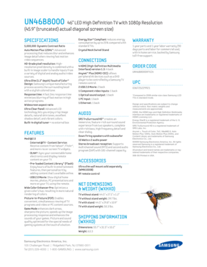 Page 2Samsung Electronics America, Inc.
105 Challenger Road  |  Ridgeﬁ eld Park, NJ 07660-0511
Tel (201) 229-4000  |  1-800-SAMSUNG  |  www.samsung.com
UN46B8000   46” LED High Def inition T V with 1080p Resolution   
(45.9” (truncated) actual diagonal screen size)
 Energy Star® Compliant reduces energy 
consumpt ion by up to 25% compared w ith 
standard T Vs.
Crystal Neck Sw ivel Stand
CONNECTIONS
4 HDMI (High-Def init ion Mult imedia 
Interface) version 1.3: 4 back
 Anynet™ Plus (HDMI-CEC): allows 
per...