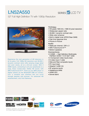 Page 1All features, specifications, and model numbers subject to change.
All on screen images are simulated pictures.
Experience the next generation of HD television in
all its glory. Full 1080p HD resolution and 30,000:1
dynamic contrast ration offer amazing image detail
and color clarity, all on a 52-inch screen. With 3
HDMI inputs, connecting to all your peripherals is a
snap. Enjoy crystal-clear, lifelike HD sound, with
SRS TruSurround XT™. Hook up your MP3 player or
digital camera via the Wiselink® USB...