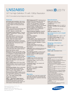Page 2Samsung Electronics America, Inc.
105 Challenger Road
Ridgefield Park, NJ 07660-0511
Tel (201) 229-4000 • 1-800-SAMSUNG
www.samsung.com
LN52A850  
52 Full High Definition TV with 1080p Resolution
(52.0 (truncated) actual diagonal screen size)
Features
HD-Grade pixel resolution:High-resolu-
tion pixel density is combined with a built-
in image scaler to handle inputs from a
variety of digital and analog audio/video
sources.
Widescreen aspect ratio
CCFL:
Cold-cathode fluorescent lamp that
is the backlight...