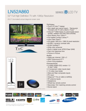 Page 1All features, specifications, and model numbers subject to change.
All on screen images are simulated pictures.
TV/Video
• Touch of Color™ design 
• Slim depth and narrow bezel – “Samsung’s
Thinnest LCD TV with a Built-in Tuner”
• InfoLink™ (RSS feeds of customizable stock
quotes, weather and brief news articles)
• Auto Motion Plus 120Hz™ 
• Pre-loaded Content Library™
• Ultra Clear Panel™
• HD-grade 1920 (H) x 1080 (V) pixel resolution
• 50,000:1 dynamic contrast ratio
• DLNA Certified™
• Wide color...