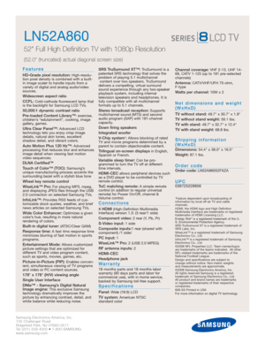 Page 2Samsung Electronics America, Inc.
105 Challenger Road
Ridgefield Park, NJ 07660-0511
Tel (201) 229-4000 • 1-800-SAMSUNG
www.samsung.com
LN52A860  
52 Full High Definition TV with 1080p Resolution
(52.0 (truncated) actual diagonal screen size)
Features
HD-Grade pixel resolution:High-resolu-
tion pixel density is combined with a built-
in image scaler to handle inputs from a
variety of digital and analog audio/video
sources.
Widescreen aspect ratio
CCFL:
Cold-cathode fluorescent lamp that
is the backlight...