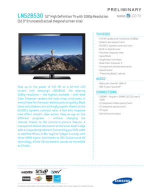 Page 1  All features, specifi cations, and model numbers subject to change. All on screen images are simulated pictures.
PRELIMINARY
LN52B530   52” High Def inition T V with 1080p Resolution   
(52.0” (truncated) actual diagonal screen size)
TV/VIDEO      
  • Full HD-grade pixel resolution (1080p)
  • Widescreen aspect ratio
  • 60,000:1 dynamic contrast ratio
  • Built-in digital tuner
  • Fast 6ms response time
  • Game Mode
  • Single User Interface
  • Wide Color Enhancer 2
  • Transparent bottom...