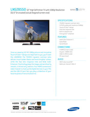 Page 1  All features, specifi cations, and model numbers subject to change. All on screen images are simulated pictures.
LN52B550  52” High Def inition T V with 1080p Resolution   
(52.0” (truncated) actual diagonal screen size)
SPECIFICATIONS
  • 70,000:1 dynamic contrast ratio
  • Full HD-grade pixel resolution (1080p)
  • Touch of Color™ design
  • Fast 6ms response time
  • Built-in digital tuner
  • Energy Star® compliant
FEATURES
  • Wide Color Enhancer 2
  • Game Mode
  • Sw ivel Stand
CONNECTIONS  
  •...