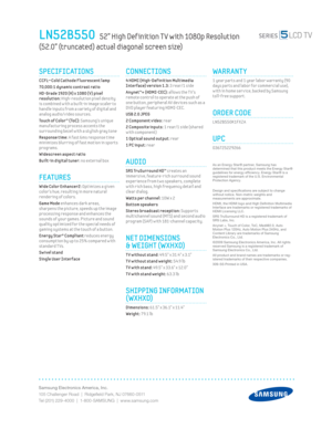 Page 2Samsung Electronics America, Inc.
105 Challenger Road  |  Ridgeﬁ eld Park, NJ 07660-0511
Tel (201) 229-4000  |  1-800-SAMSUNG  |  www.samsung.com
CONNECTIONS
 4 HDMI (High-Def init ion Mult imedia 
Interface) version 1.3: 3 rear/1 side 
Anynet™+ (HDMI-CEC): 
allows the T V’s 
remote control to operate at the push of 
one button, per ipheral AV dev ices such as a 
DVD player featur ing HDMI-CEC.
USB 2.0 JPEG
2 Component v ideo: 
rear 
2 Composite inputs: 
1 rear/1 side (shared 
with component) 
1 Opt ical...