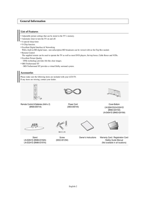 Page 4English-2
List of Features
Adjustable picture settings that can be stored in the TV’s memory.
Automatic timer to turn the TV on and off.
A special sleep timer.
V-
Chip function.
Excellent Digital Interface & Networking 
With a built-in HD digital tuner,  non-subscription HD broadcasts can be viewed with no Set-Top Box needed.
Remote Control
The supplied remote can be used to operate the TV as well as most DVD players, Set-top boxes, Cable Boxes and VCRs.
Excellent Picture Quality
- 
DNIe...