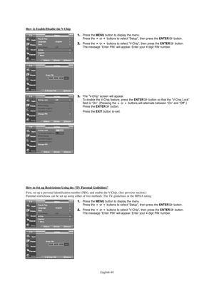 Page 51English-49
How to Enable/Disable the V-Chip
1.Press the MENU button to display the menu.
Press the or buttons to select “Setup”, then press the ENTERbutton.
2.Press the or buttons to select “V-Chip”, then press the ENTERbutton.
The message “Enter PIN” will appear. Enter your 4 digit PIN number.
3.The “V-Chip” screen will appear. 
To enable the V-Chip feature, press the ENTERbutton so that the “V-Chip Lock”
field is “On”. (Pressing the or buttons will alternate between “On” and “Off”.) 
Press the...