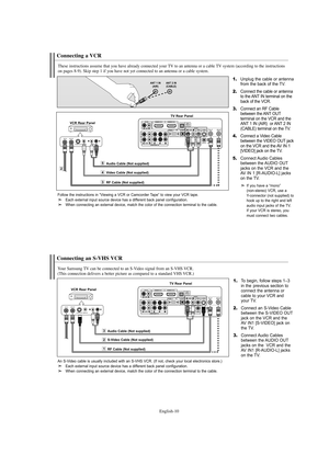 Page 12English-10
Connecting a VCR
These instructions assume that you have already connected your TV to an antenna or a cable TV system (according to the instructions 
on pages 8-9). Skip step 1 if you have not yet connected to an antenna or a cable system. 
1.Unplug the cable or antenna
from the back of the TV.
2.Connect the cable or antenna
to the ANT IN terminal on the
back of the VCR.
3.Connect an RF Cable
between the ANT OUT
terminal on the VCR and the
ANT 1 IN (AIR)  or ANT 2 IN
(CABLE) terminal on the...